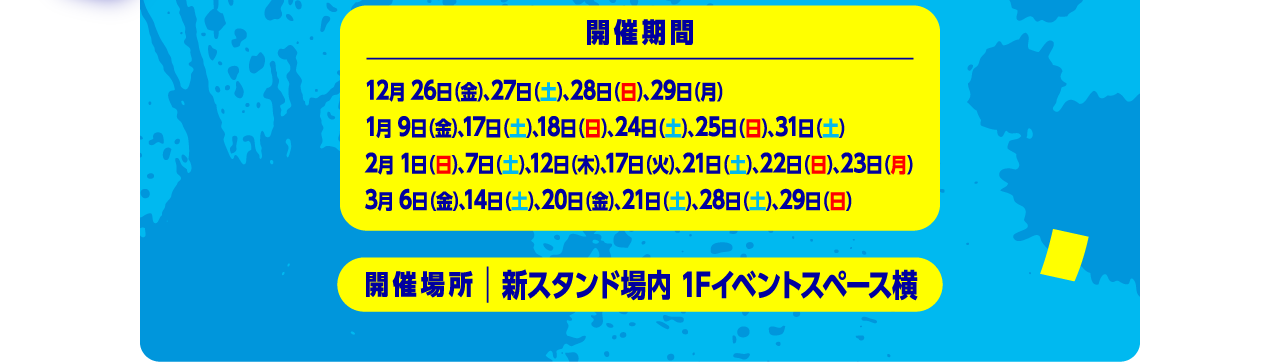 開催期間：12月26日（金）、、27日（土）、28日（日）、29日（月）1月9日（金）、17日（土）、18日（日）、24日（土）、25日（日）、31日（土）2月1日（日）、7日（土）、12日（木）、17日（火）、21日（土）、22日（日）、23日（月）3月6日（金）、14日（土）、20日（金）、21日（土）、28日（土）、29日（日）開催場所：新スタンド場内 1Fイベント横スペース