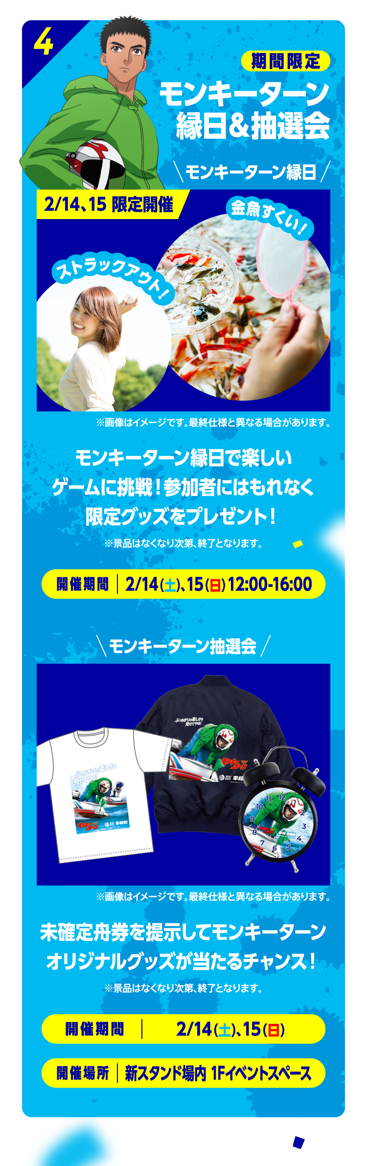 4 期間限定 モンキーターン縁日＆抽選会 モンキーターン縁日 2/14、15 限定開催 金魚すくい！ストラックアウト！ モンキーターン縁日で楽しいゲームに挑戦！参加者にはもれなく限定グッズをプレゼント！※景品はなくなり次第、終了となります。開催期間：2/14（土）、15（日）12:00-16:00 モンキーターン抽選会 ※画像はイメージです。最終仕様と異なる場合があります。未確定舟券を提示してモンキーターンオリジナルグッズが当たるチャンス！※景品はなくなり次第、終了となります。開催期間：2/14（土）15（日）14:00-16:00 開催場所：新スタンド場内 1Fイベントブース